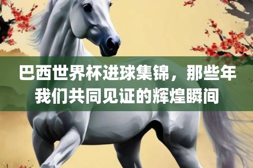 巴西世界杯进球集锦，那些年我们共同见证的辉煌瞬间吉安市靖泰电力工程有限公司