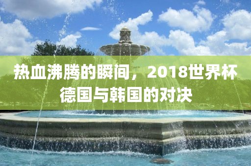 热血沸腾的瞬间，2018世界杯德国与韩国的对决