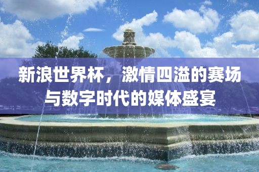 新浪世界杯，激情四溢的赛场与数字时代的媒体盛宴吉安市靖泰电力工程有限公司