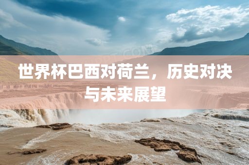 世吉安市靖泰电力工程有限公司界杯巴西对荷兰，历史对决与未来展望