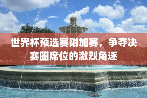 世界杯预选赛附加赛吉安市靖泰电力工程有限公司，争夺决赛圈席位的激烈角逐