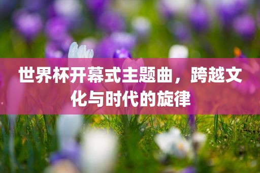 世界杯开幕式吉安市靖泰电力工程有限公司主题曲，跨越文化与时代的旋律