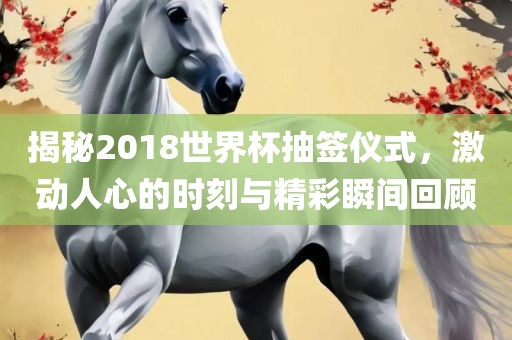 揭秘2018世界杯抽签仪式，激动人心的时刻与精彩瞬间回顾