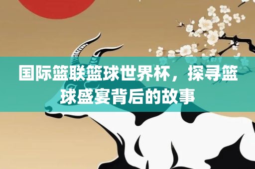 国际篮联篮球吉安市靖泰电力工程有限公司世界杯，探寻篮球盛宴背后的故事