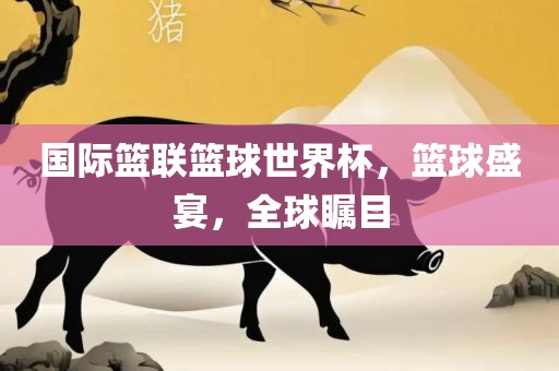 国际篮联篮球世界杯，篮球盛宴，全球瞩目吉安市靖泰电力工程有限公司