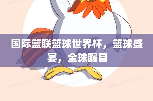 国际篮联篮球世界杯，篮球盛宴，全球瞩目