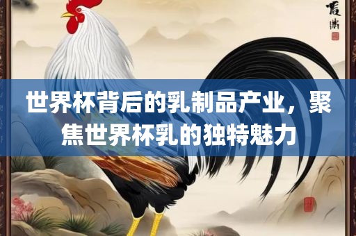 世界杯背后的乳制品产业，聚焦世界杯乳的独特魅力吉安市靖泰电力工程有限公司
