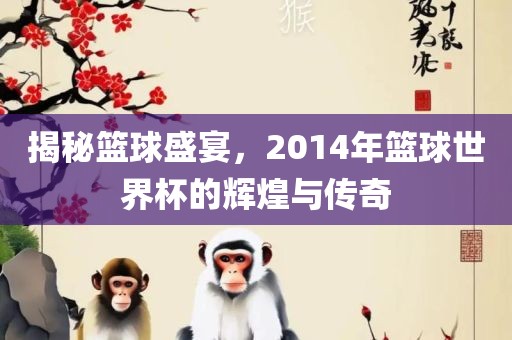 揭秘篮球盛宴，2014年篮球世界杯的辉煌与传奇吉安市靖泰电力工程有限公司