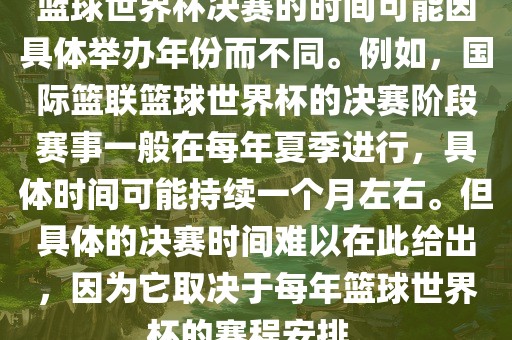 篮球世界杯决赛的时间可能因具体举办年份而不同。例如，国际篮联篮吉安市靖泰电力工程有限公司球世界杯的决赛阶段赛事一般在每年夏季进行，具体时间可能持续一个月左右。但具体的决赛时间难以在此给出，因为它取决于每年篮球世界杯的赛程安排。