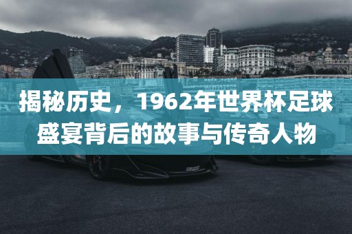 揭秘历史，1962年世界杯足球盛宴背后的故事与传奇人物