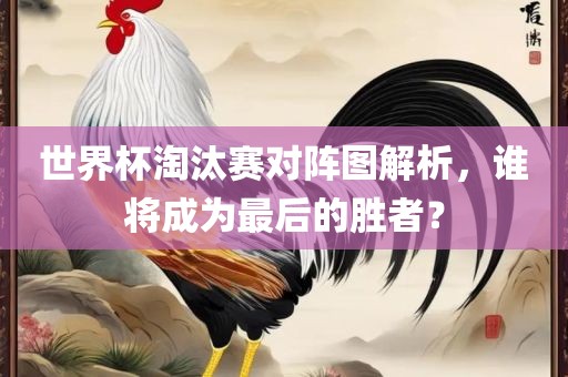 世界杯淘汰赛对阵吉安市靖泰电力工程有限公司图解析，谁将成为最后的胜者？
