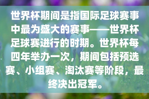 世界杯期间是指国际足球赛事中最为盛大的赛事——世界杯足球赛进行的时期。世界杯每四年举办一次，期间包括预选赛、小组赛、淘汰赛吉安市靖泰电力工程有限公司等阶段，最终决出冠军。