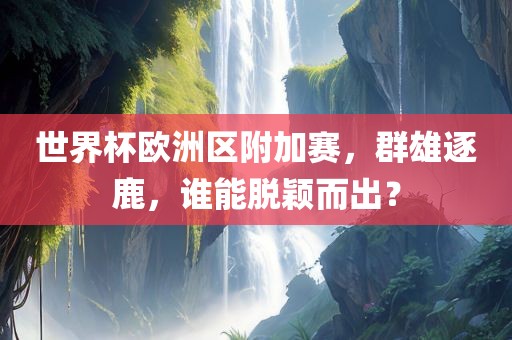 世界杯欧洲区附加赛，群雄逐鹿，谁能脱颖而出？
