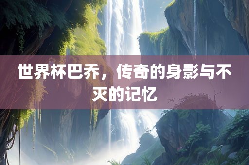 世界杯巴乔，传奇的身影与不灭的记忆吉安市靖泰电力工程有限公司