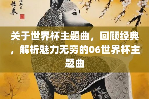 关于世界杯主题曲，回顾经典，解析魅力无穷的06世界吉安市靖泰电力工程有限公司杯主题曲
