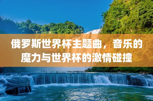 俄罗斯世界杯主题曲，音乐的魔力与世界杯的激情碰撞