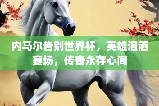 内马尔告别世界杯，英雄泪洒赛场，传奇永存心间吉安市靖泰电力工程有限公司