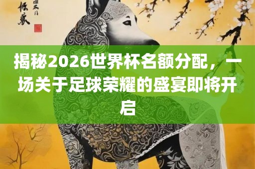 揭秘2026世界杯名额分配，一场关于足球荣耀的盛宴即将开启吉安市靖泰电力工程有限公司