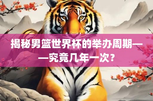揭秘男篮世界杯的举办周期——究竟几年一次？吉安市靖泰电力工程有限公司