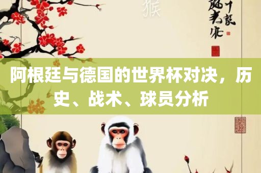 阿根廷与德国的世界杯对决，历史、战术、球员分析吉安市靖泰电力工程有限公司