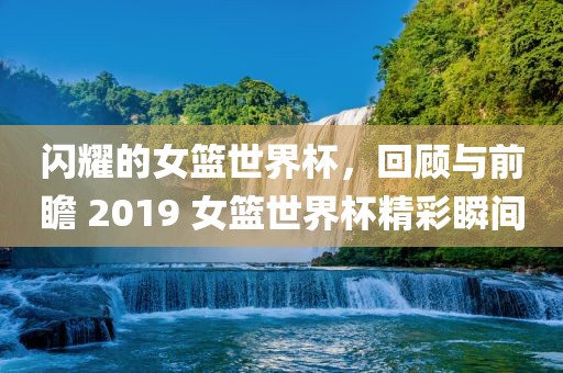 闪耀的女篮世界杯，回顾与前瞻 2019 女篮世界杯精彩瞬间