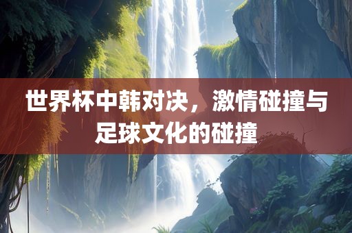 世界杯中韩对决，激情碰撞与足球文化的碰撞吉安市靖泰电力工程有限公司