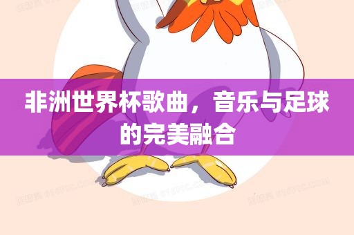 非洲世界杯歌曲，音乐与足球的完美融合