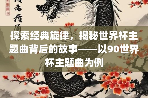探索经典旋律，揭秘世界杯主题曲背后的故事——以90世界杯主题曲为例吉安市靖泰电力工程有限公司