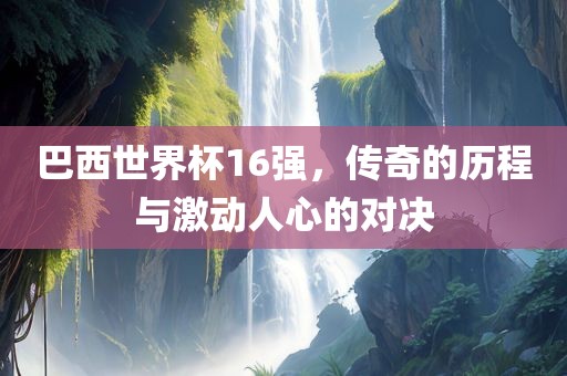 巴西世界杯16强，传奇的历程与激动人心的对决吉安市靖泰电力工程有限公司