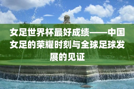 女足世界杯最好成绩——中国女足的荣耀时刻与全球足球发展的见证吉安市靖泰电力工程有限公司