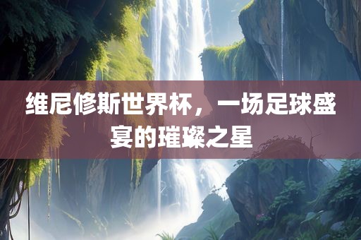 维尼修斯世界杯，一场足球盛宴吉安市靖泰电力工程有限公司的璀璨之星