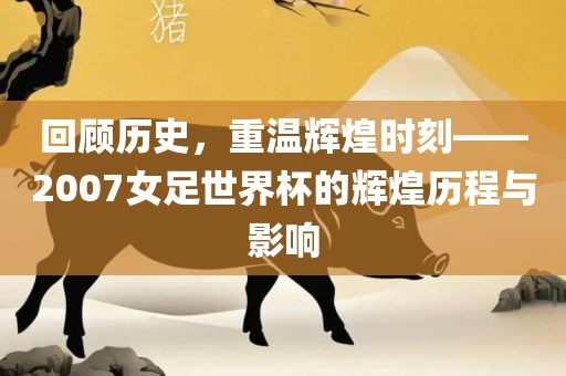 回顾历史，重温辉煌时刻——2007女足世界杯的辉煌历程与影响吉安市靖泰电力工程有限公司