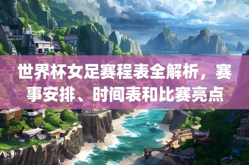 世界杯女足赛程表全解析，赛事安排、时间表吉安市靖泰电力工程有限公司和比赛亮点