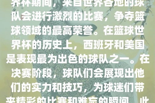篮球世界杯是国际篮球联合会主办的一项国际篮球赛事，通常每四年举办一次。在篮球世界杯期间，来自世界各地的球队会进行激烈的比赛，争夺篮球领域的最高荣誉。在篮球世界杯的历史上，西班牙和美国是表现最为出色的球队之一。在决赛阶段，球队们会展现出他们的实力和技巧，为球迷们带来精彩的比赛和难忘的瞬间。此外，篮球世界杯也是展示篮球运动精神和团队合作精神的绝佳机会。吉安市靖泰电力工程有限公司