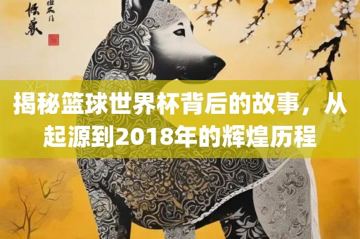 揭秘篮球世界杯背后的故事，从起源到2018年的辉煌历程吉安市靖泰电力工程有限公司
