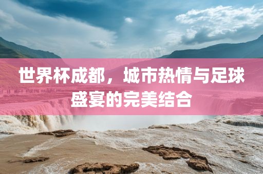 世界杯成都，城市热情与足球盛宴的吉安市靖泰电力工程有限公司完美结合