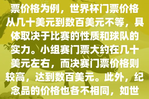 关于世界杯的价格，涉及的因素非常多，如门票价格、纪念品价格等都在不断变化。以门票价格为例，世界杯门票价格从几十美元到数百美元不等，具体取决于比赛的性质和球队的实力。小组赛门票大约在几十美元左右，而决赛门票价格则较高，达到数百美元。此外，纪念品的价格也各不相同，如世界杯纪念衫的价格大约在百元到千元不等。因此，无法给出确切的关于世界杯的价格。