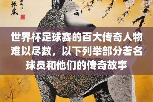 世界杯足球赛的百大传奇人物难以尽数，以下列举部分著名球员和他们的传奇故事吉安市靖泰电力工程有限公司