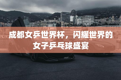 成都女乒世界杯，闪耀世界的女子乒乓球盛宴