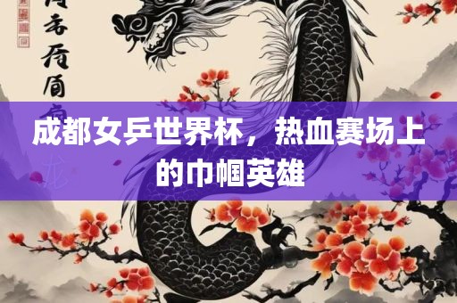 成都女乒世界杯，热血赛场上的巾帼英雄吉安市靖泰电力工程有限公司