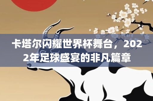 卡塔尔闪耀世界杯舞台，2022年足球盛宴的非凡篇章