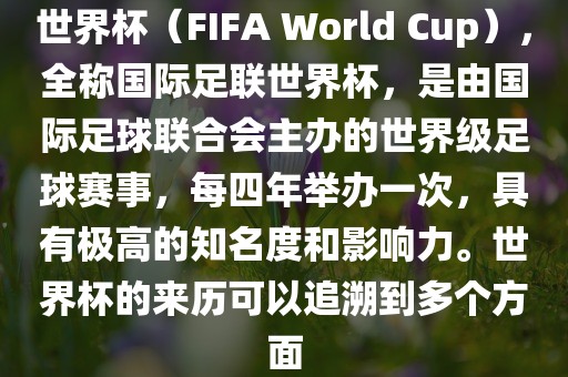 世界杯（FIFA World Cup），全称国际足联世界杯，是由国际足球联合会主办的世界级足球赛事，每四年举办一次，具有极高的知名度和影响力。世界杯的来历可以追溯到多个方面