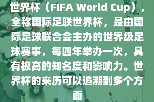 世界杯（FIFA World Cup），全称国际足联世界杯，是由国际足球联合会主办的世界级足球赛事，每四年举办一次，具有极高的知名度和影响力。世界杯的来历可以追溯到多个方面