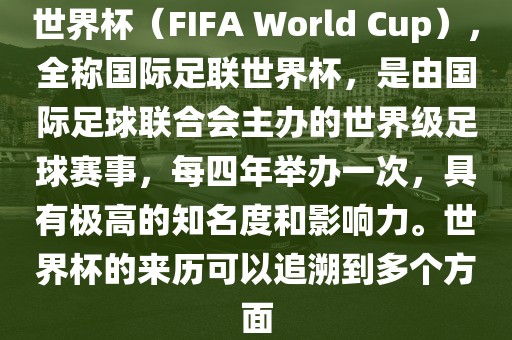 世界杯（FIFA World Cup），全称国际足联世界杯，是由国际足球联合会主办的世界级足球赛事，每四年举办一次，具有极高的知名度和影响力。世界杯的来历可以追溯到多个方面