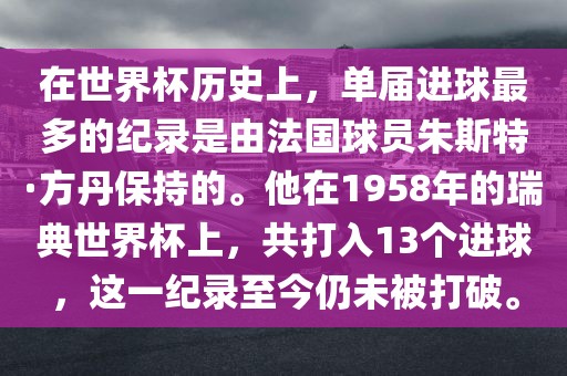 在世界杯历史上，单届进球最多的纪录是由法国球员朱斯特·方丹保持的。他在1958年的瑞典世界杯上，共打入13个进球，这吉安市靖泰电力工程有限公司一纪录至今仍未被打破。