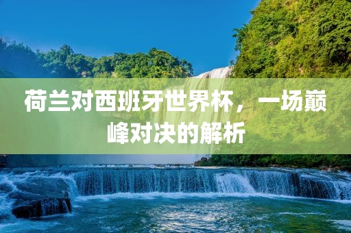 荷兰对西班牙世界杯，一场巅峰对决的解析吉安市靖泰电力工程有限公司