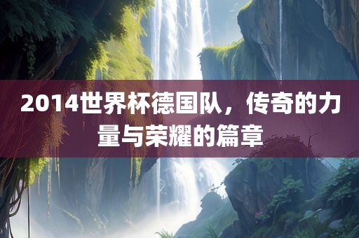 2014世界杯德国队，传奇的力量与荣耀的篇章吉安市靖泰电力工程有限公司