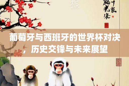 葡萄牙与西班牙的世界杯对决，历史交锋与未来展望吉安市靖泰电力工程有限公司