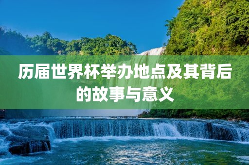 历届世界杯举办地点及其背后的故事与意义