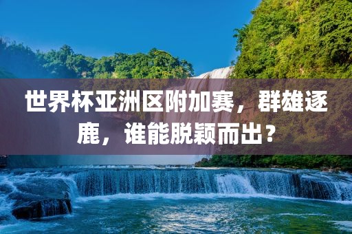 世界杯亚洲区附加赛，群雄逐鹿，谁能脱颖而出？